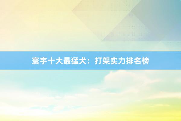 寰宇十大最猛犬:打架实力排名榜